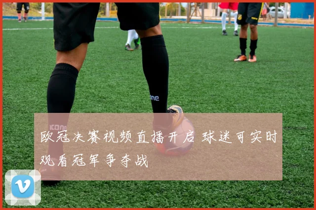 欧冠决赛视频直播开启 球迷可实时观看冠军争夺战