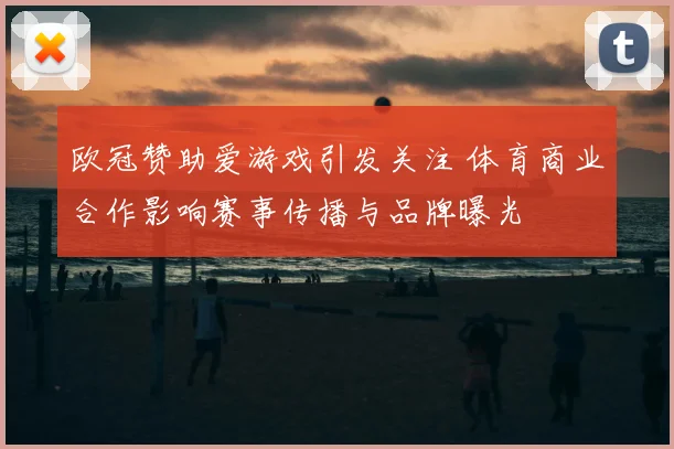 欧冠赞助爱游戏引发关注 体育商业合作影响赛事传播与品牌曝光