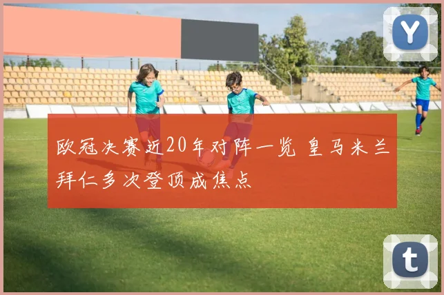 欧冠决赛近20年对阵一览 皇马米兰拜仁多次登顶成焦点